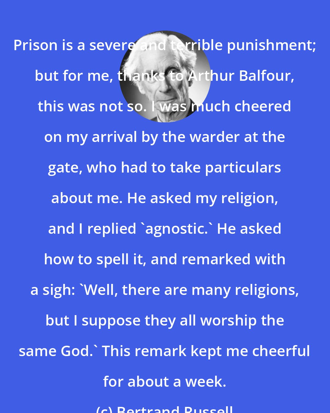 Bertrand Russell: Prison is a severe and terrible punishment; but for me, thanks to Arthur Balfour, this was not so. I was much cheered on my arrival by the warder at the gate, who had to take particulars about me. He asked my religion, and I replied 'agnostic.' He asked how to spell it, and remarked with a sigh: 'Well, there are many religions, but I suppose they all worship the same God.' This remark kept me cheerful for about a week.