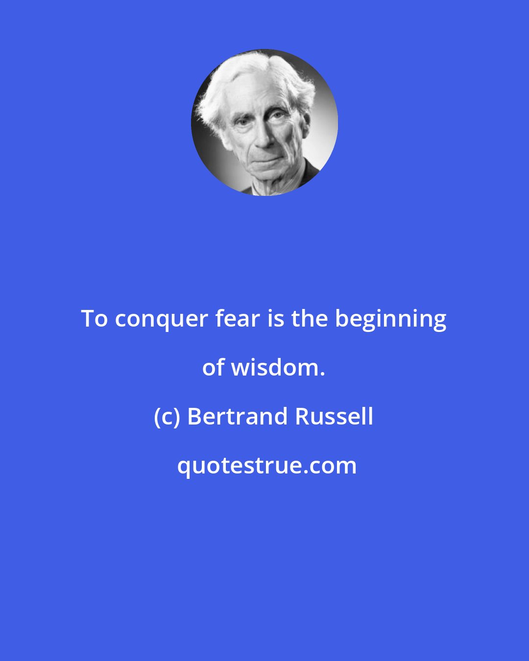 Bertrand Russell: To conquer fear is the beginning of wisdom.