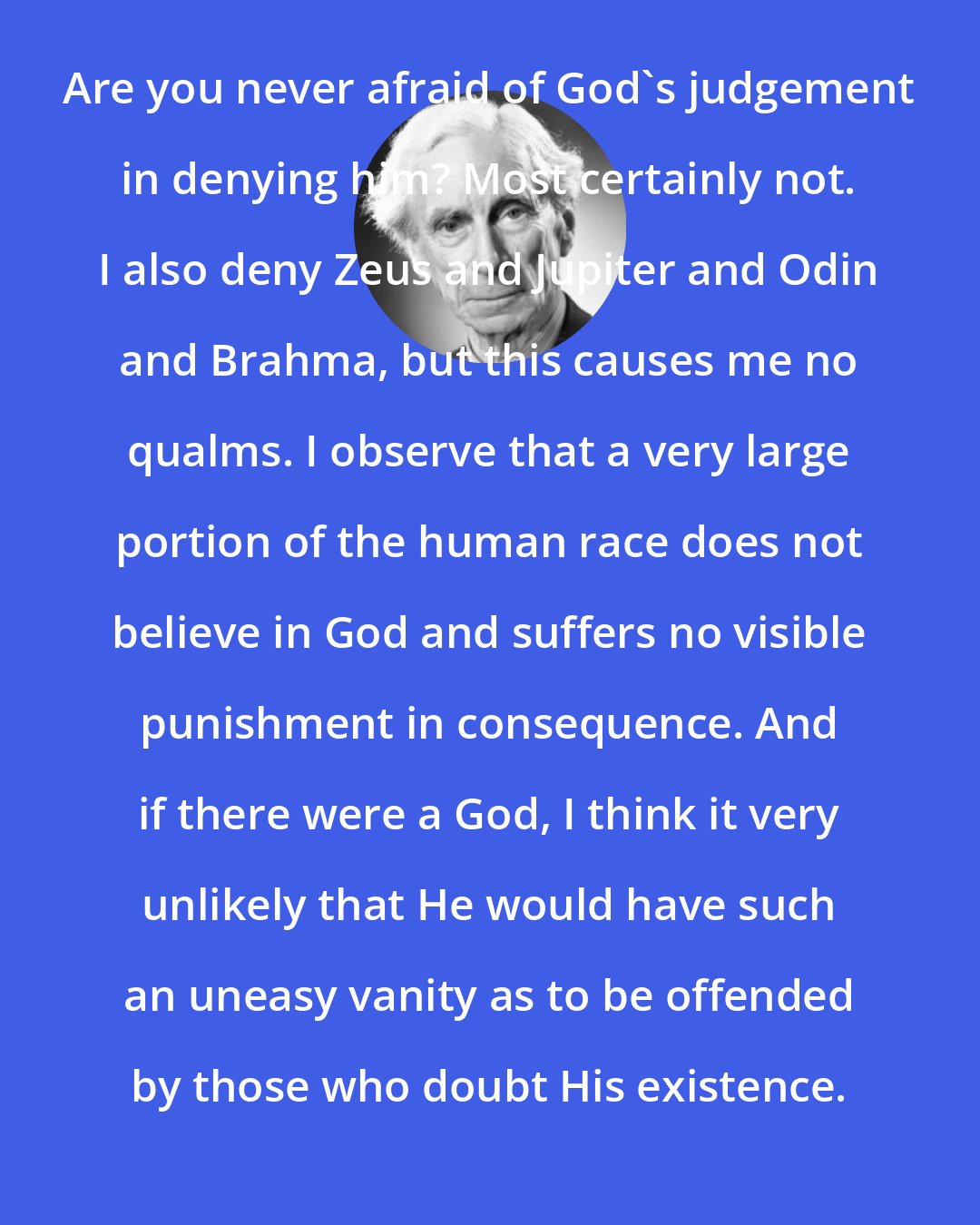 Bertrand Russell: Are you never afraid of God's judgement in denying him? Most certainly not. I also deny Zeus and Jupiter and Odin and Brahma, but this causes me no qualms. I observe that a very large portion of the human race does not believe in God and suffers no visible punishment in consequence. And if there were a God, I think it very unlikely that He would have such an uneasy vanity as to be offended by those who doubt His existence.
