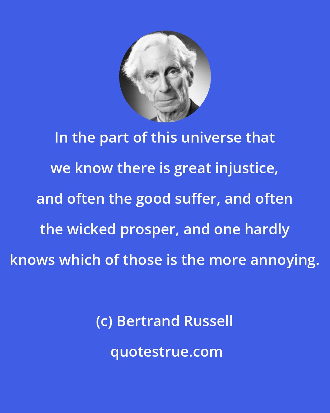 Bertrand Russell: In the part of this universe that we know there is great injustice, and often the good suffer, and often the wicked prosper, and one hardly knows which of those is the more annoying.