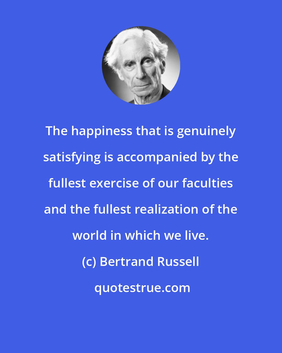 Bertrand Russell: The happiness that is genuinely satisfying is accompanied by the fullest exercise of our faculties and the fullest realization of the world in which we live.