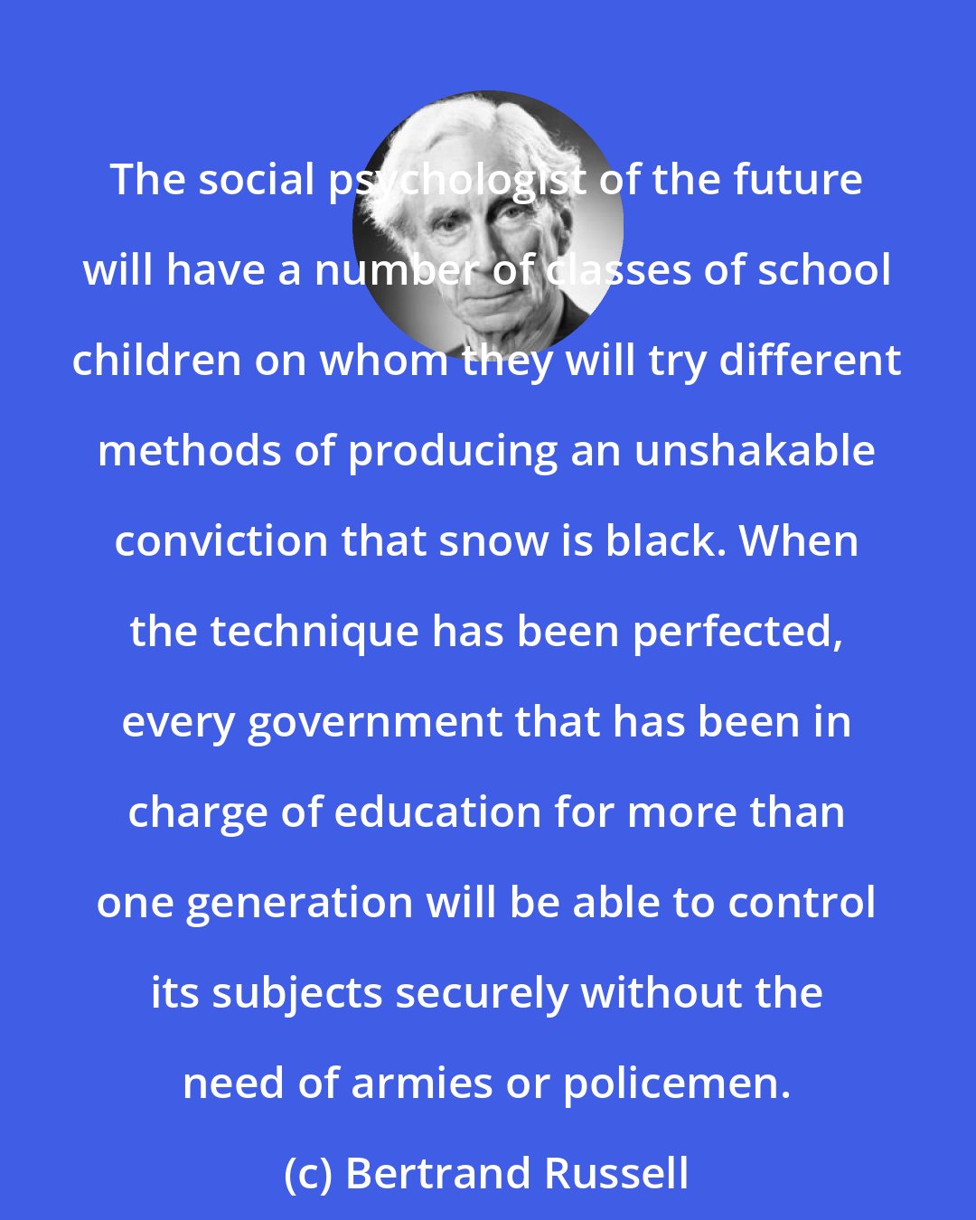 Bertrand Russell: The social psychologist of the future will have a number of classes of school children on whom they will try different methods of producing an unshakable conviction that snow is black. When the technique has been perfected, every government that has been in charge of education for more than one generation will be able to control its subjects securely without the need of armies or policemen.
