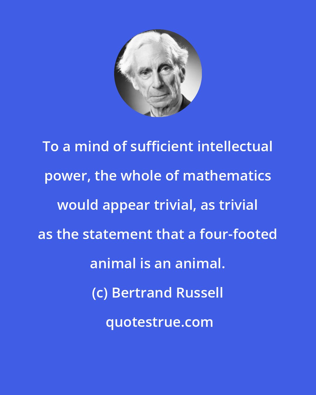 Bertrand Russell: To a mind of sufficient intellectual power, the whole of mathematics would appear trivial, as trivial as the statement that a four-footed animal is an animal.