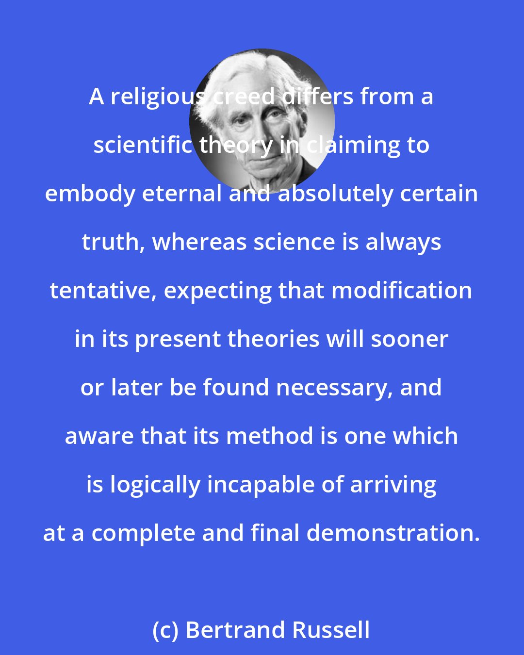 Bertrand Russell: A religious creed differs from a scientific theory in claiming to embody eternal and absolutely certain truth, whereas science is always tentative, expecting that modification in its present theories will sooner or later be found necessary, and aware that its method is one which is logically incapable of arriving at a complete and final demonstration.