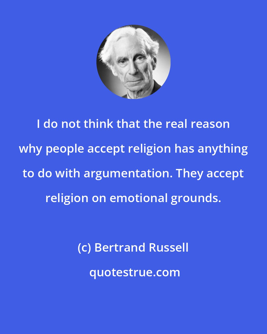 Bertrand Russell: I do not think that the real reason why people accept religion has anything to do with argumentation. They accept religion on emotional grounds.