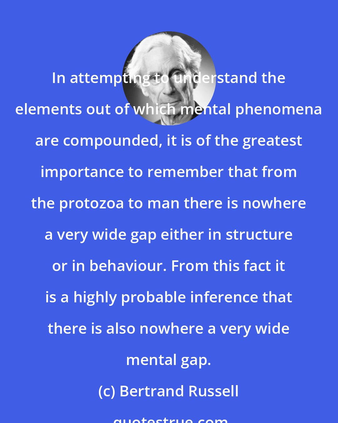 Bertrand Russell: In attempting to understand the elements out of which mental phenomena are compounded, it is of the greatest importance to remember that from the protozoa to man there is nowhere a very wide gap either in structure or in behaviour. From this fact it is a highly probable inference that there is also nowhere a very wide mental gap.