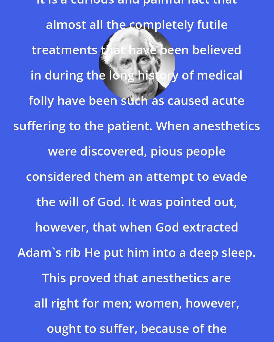 Bertrand Russell: It is a curious and painful fact that almost all the completely futile treatments that have been believed in during the long history of medical folly have been such as caused acute suffering to the patient. When anesthetics were discovered, pious people considered them an attempt to evade the will of God. It was pointed out, however, that when God extracted Adam's rib He put him into a deep sleep. This proved that anesthetics are all right for men; women, however, ought to suffer, because of the curse of Eve.