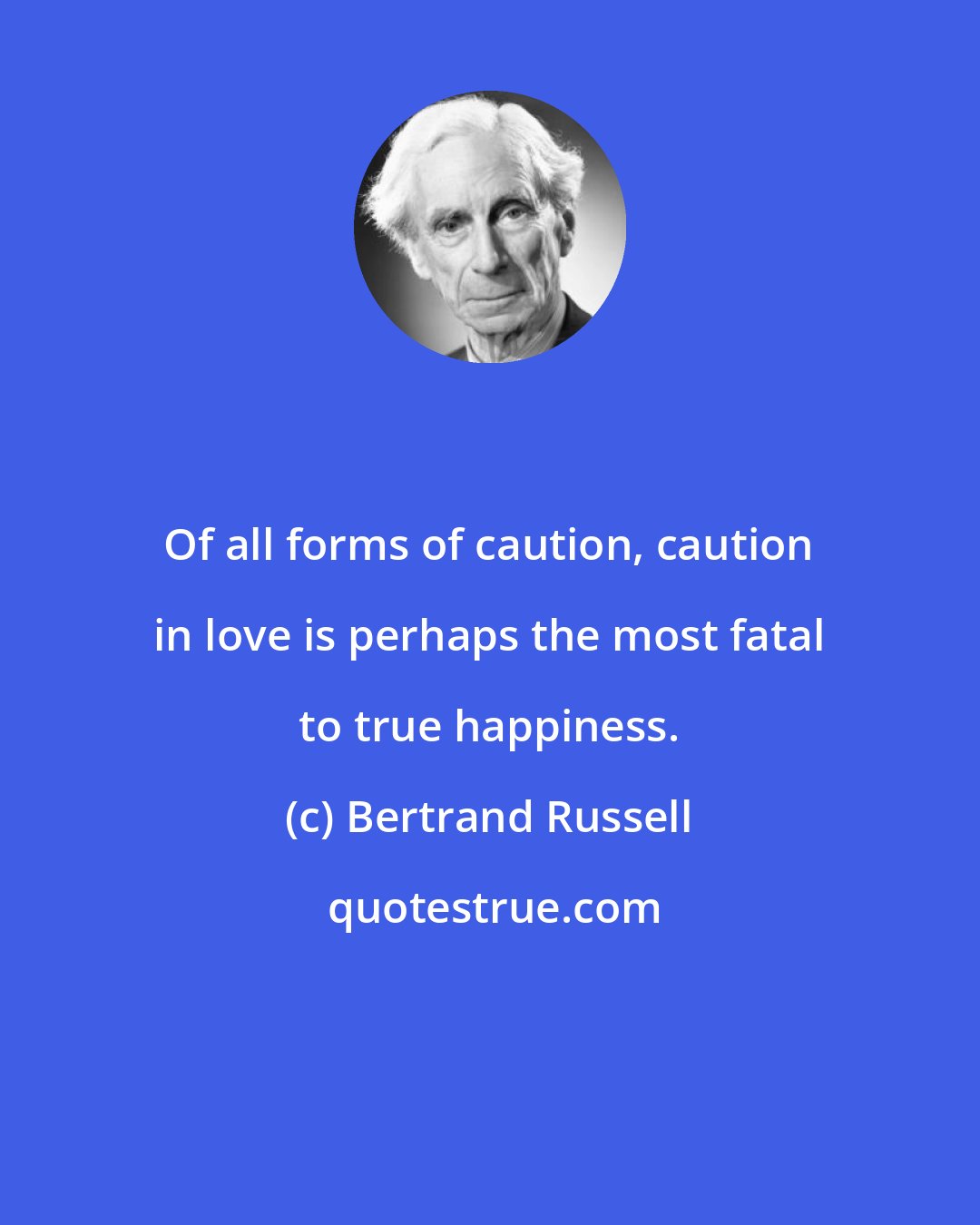 Bertrand Russell: Of all forms of caution, caution in love is perhaps the most fatal to true happiness.