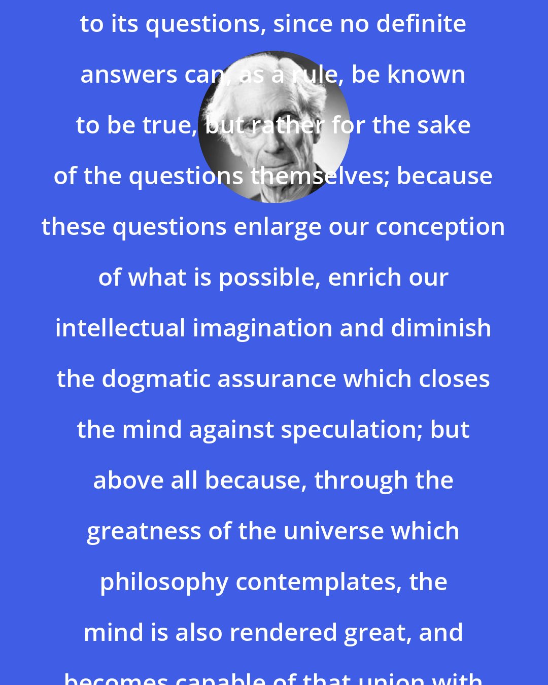 Bertrand Russell: Philosophy is to be studied, not for the sake of any definite answers to its questions, since no definite answers can, as a rule, be known to be true, but rather for the sake of the questions themselves; because these questions enlarge our conception of what is possible, enrich our intellectual imagination and diminish the dogmatic assurance which closes the mind against speculation; but above all because, through the greatness of the universe which philosophy contemplates, the mind is also rendered great, and becomes capable of that union with the universe which constitutes its highest good.