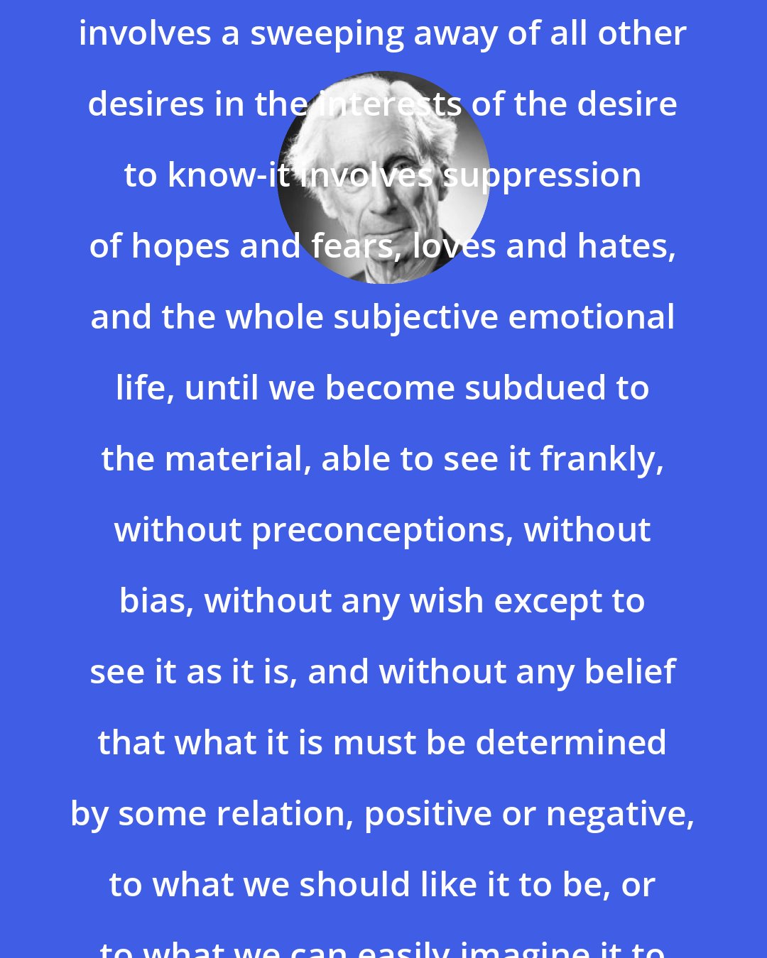 Bertrand Russell: The scientific attitude of mind involves a sweeping away of all other desires in the interests of the desire to know-it involves suppression of hopes and fears, loves and hates, and the whole subjective emotional life, until we become subdued to the material, able to see it frankly, without preconceptions, without bias, without any wish except to see it as it is, and without any belief that what it is must be determined by some relation, positive or negative, to what we should like it to be, or to what we can easily imagine it to be.