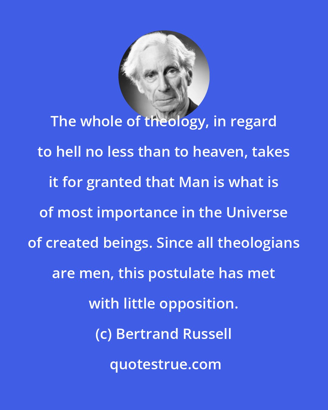 Bertrand Russell: The whole of theology, in regard to hell no less than to heaven, takes it for granted that Man is what is of most importance in the Universe of created beings. Since all theologians are men, this postulate has met with little opposition.