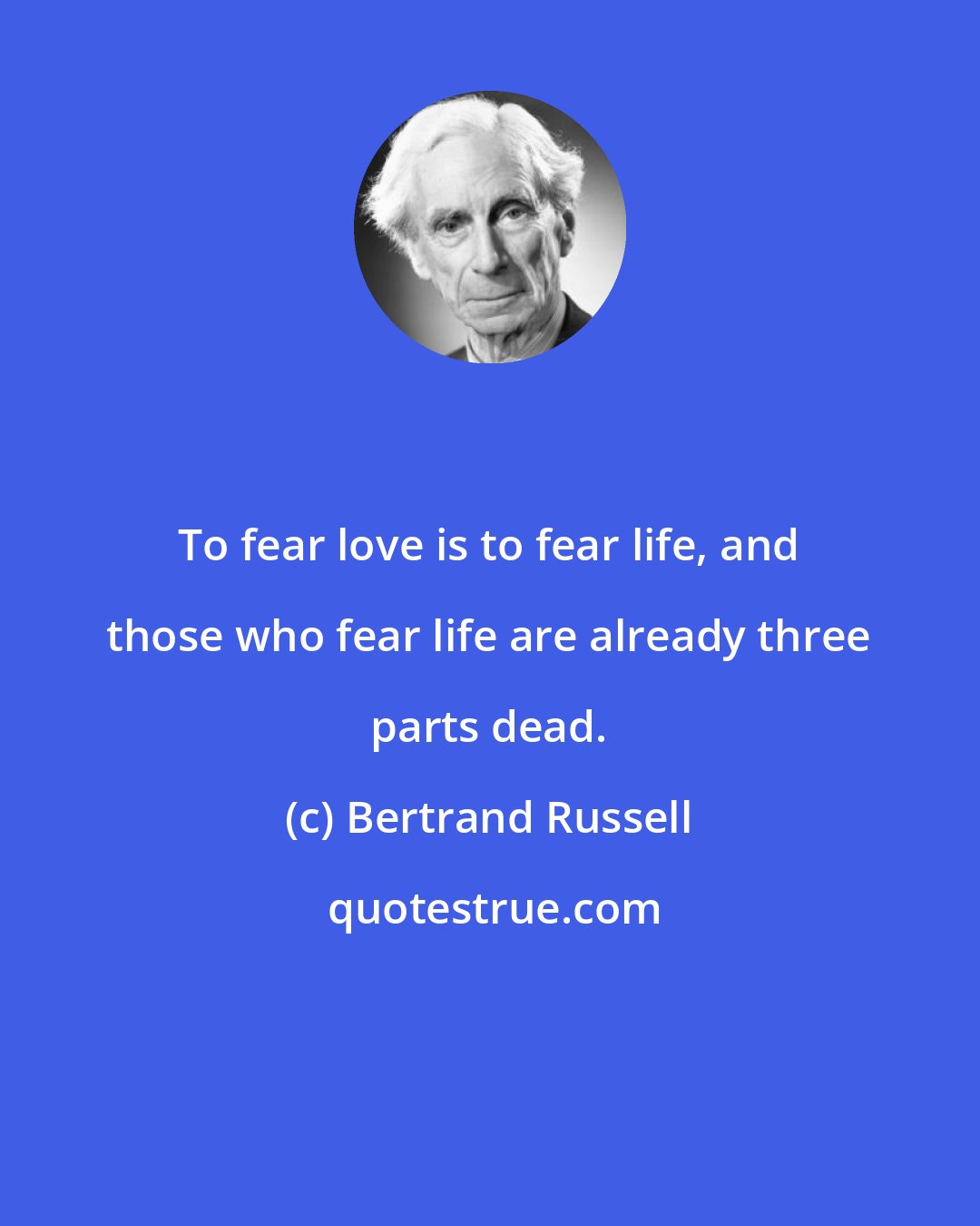 Bertrand Russell: To fear love is to fear life, and those who fear life are already three parts dead.