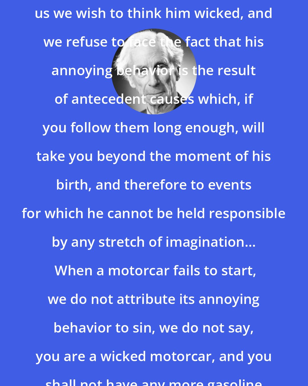 Bertrand Russell: When a man acts in ways that annoy us we wish to think him wicked, and we refuse to face the fact that his annoying behavior is the result of antecedent causes which, if you follow them long enough, will take you beyond the moment of his birth, and therefore to events for which he cannot be held responsible by any stretch of imagination...  When a motorcar fails to start, we do not attribute its annoying behavior to sin, we do not say, you are a wicked motorcar, and you shall not have any more gasoline until you go.