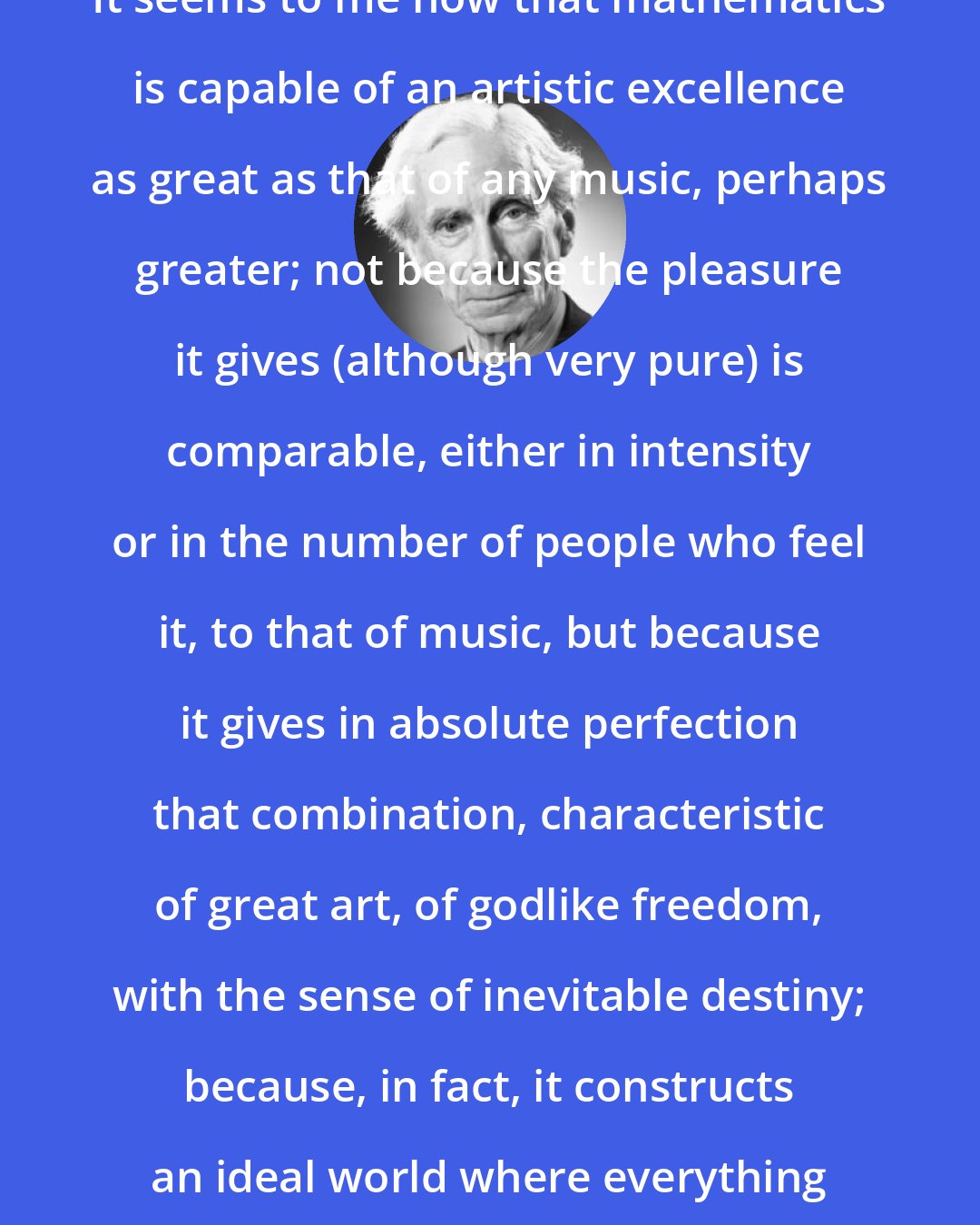 Bertrand Russell: It seems to me now that mathematics is capable of an artistic excellence as great as that of any music, perhaps greater; not because the pleasure it gives (although very pure) is comparable, either in intensity or in the number of people who feel it, to that of music, but because it gives in absolute perfection that combination, characteristic of great art, of godlike freedom, with the sense of inevitable destiny; because, in fact, it constructs an ideal world where everything is perfect and yet true.