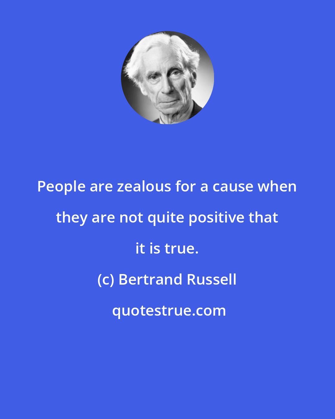 Bertrand Russell: People are zealous for a cause when they are not quite positive that it is true.