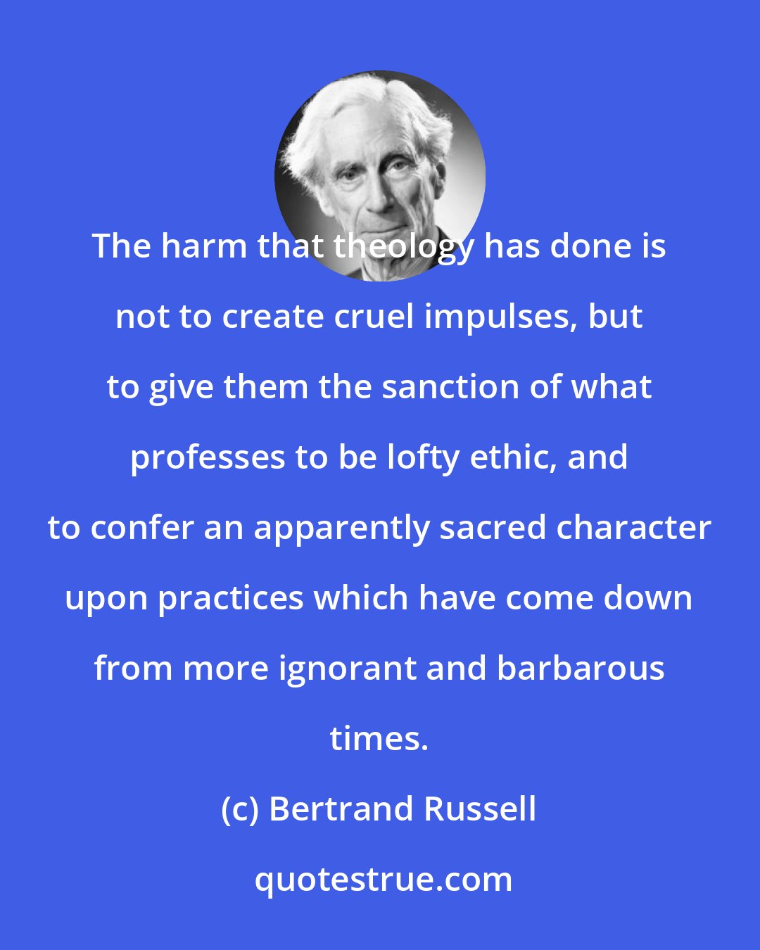 Bertrand Russell: The harm that theology has done is not to create cruel impulses, but to give them the sanction of what professes to be lofty ethic, and to confer an apparently sacred character upon practices which have come down from more ignorant and barbarous times.