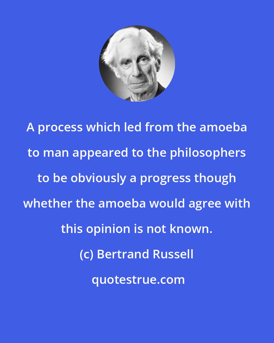 Bertrand Russell: A process which led from the amoeba to man appeared to the philosophers to be obviously a progress though whether the amoeba would agree with this opinion is not known.