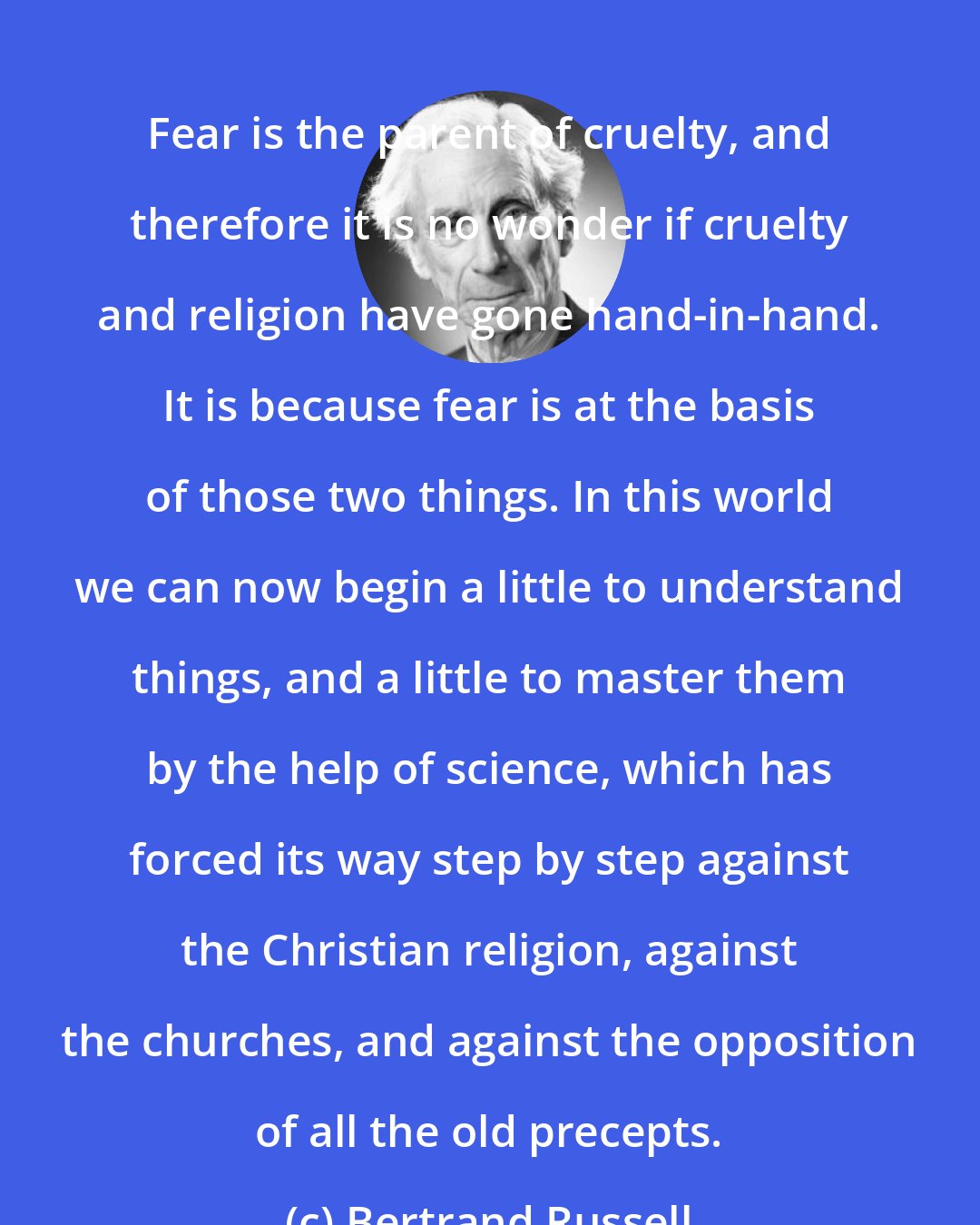 Bertrand Russell: Fear is the parent of cruelty, and therefore it is no wonder if cruelty and religion have gone hand-in-hand. It is because fear is at the basis of those two things. In this world we can now begin a little to understand things, and a little to master them by the help of science, which has forced its way step by step against the Christian religion, against the churches, and against the opposition of all the old precepts.