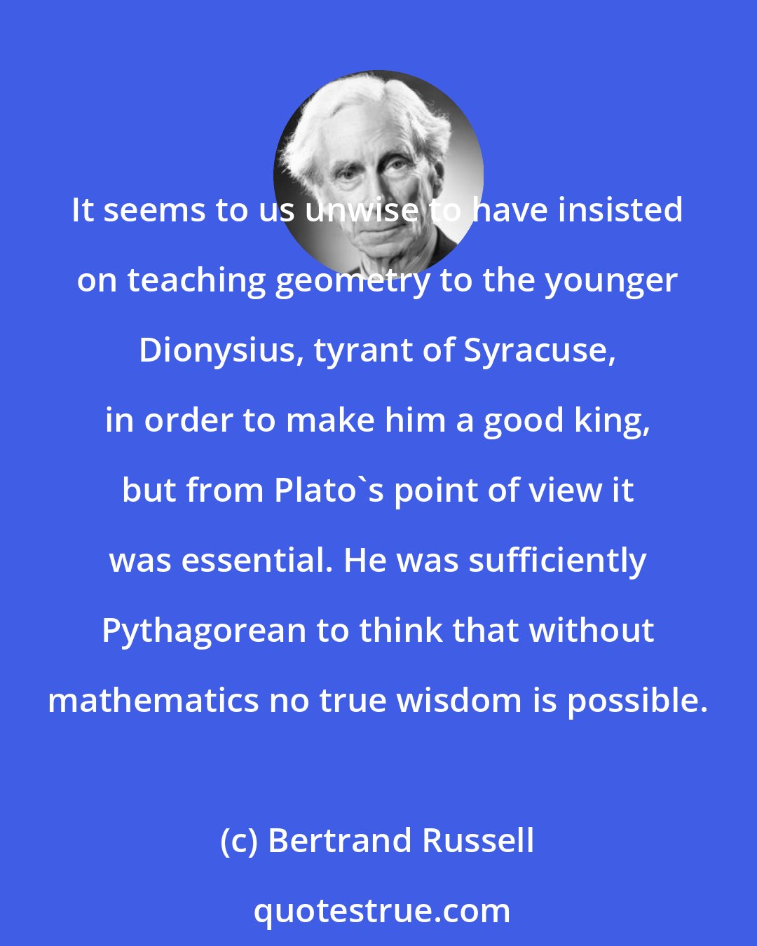 Bertrand Russell: It seems to us unwise to have insisted on teaching geometry to the younger Dionysius, tyrant of Syracuse, in order to make him a good king, but from Plato's point of view it was essential. He was sufficiently Pythagorean to think that without mathematics no true wisdom is possible.