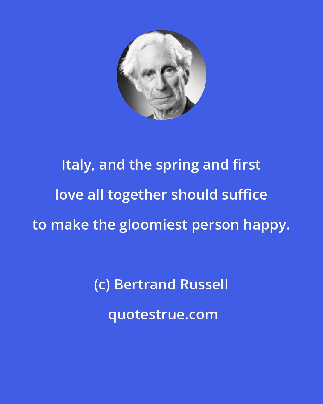 Bertrand Russell: Italy, and the spring and first love all together should suffice to make the gloomiest person happy.