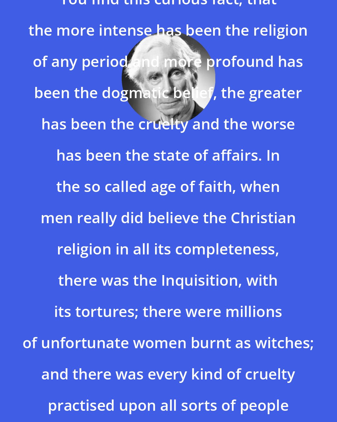 Bertrand Russell: You find this curious fact, that the more intense has been the religion of any period and more profound has been the dogmatic belief, the greater has been the cruelty and the worse has been the state of affairs. In the so called age of faith, when men really did believe the Christian religion in all its completeness, there was the Inquisition, with its tortures; there were millions of unfortunate women burnt as witches; and there was every kind of cruelty practised upon all sorts of people in the name of religion.