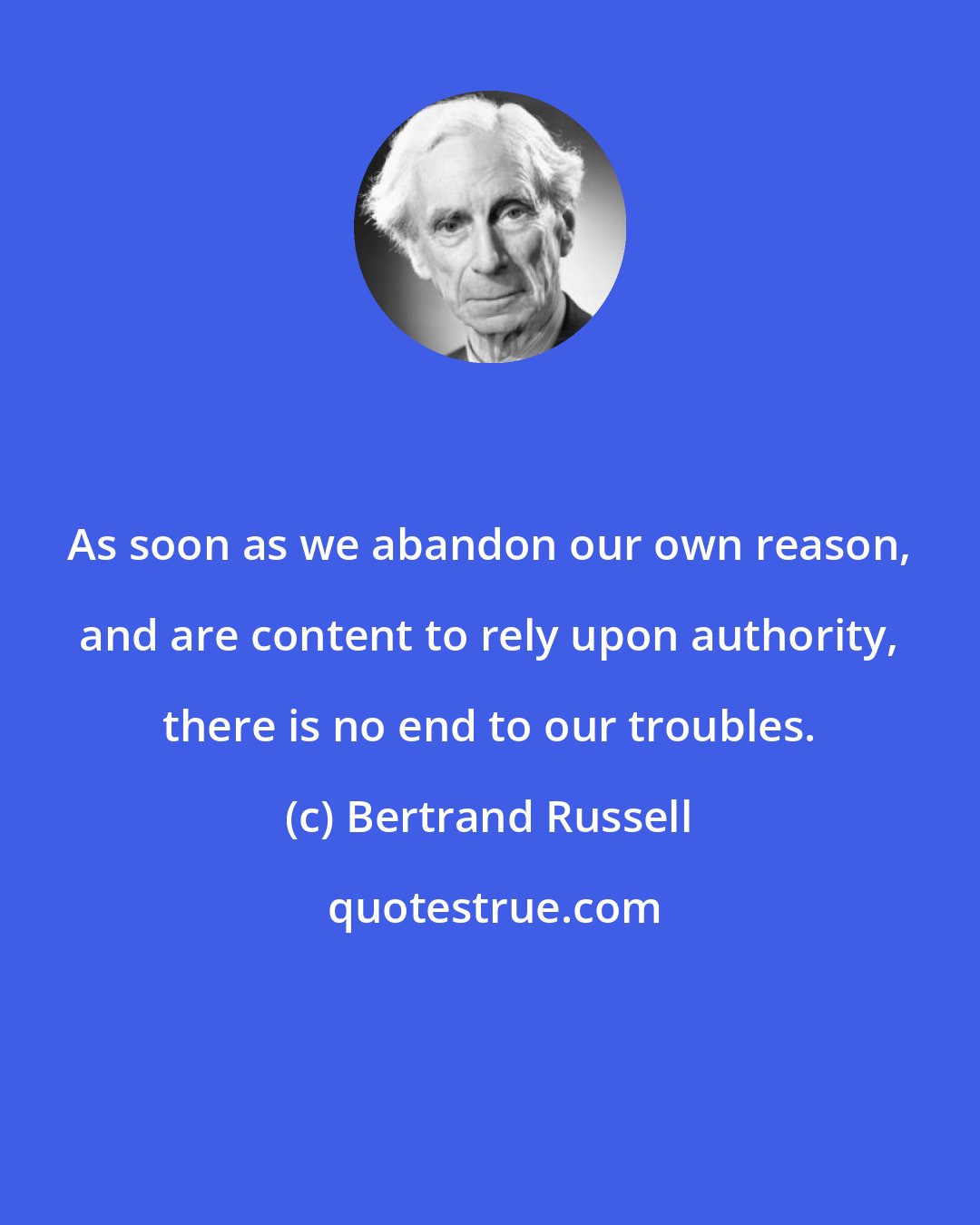 Bertrand Russell: As soon as we abandon our own reason, and are content to rely upon authority, there is no end to our troubles.