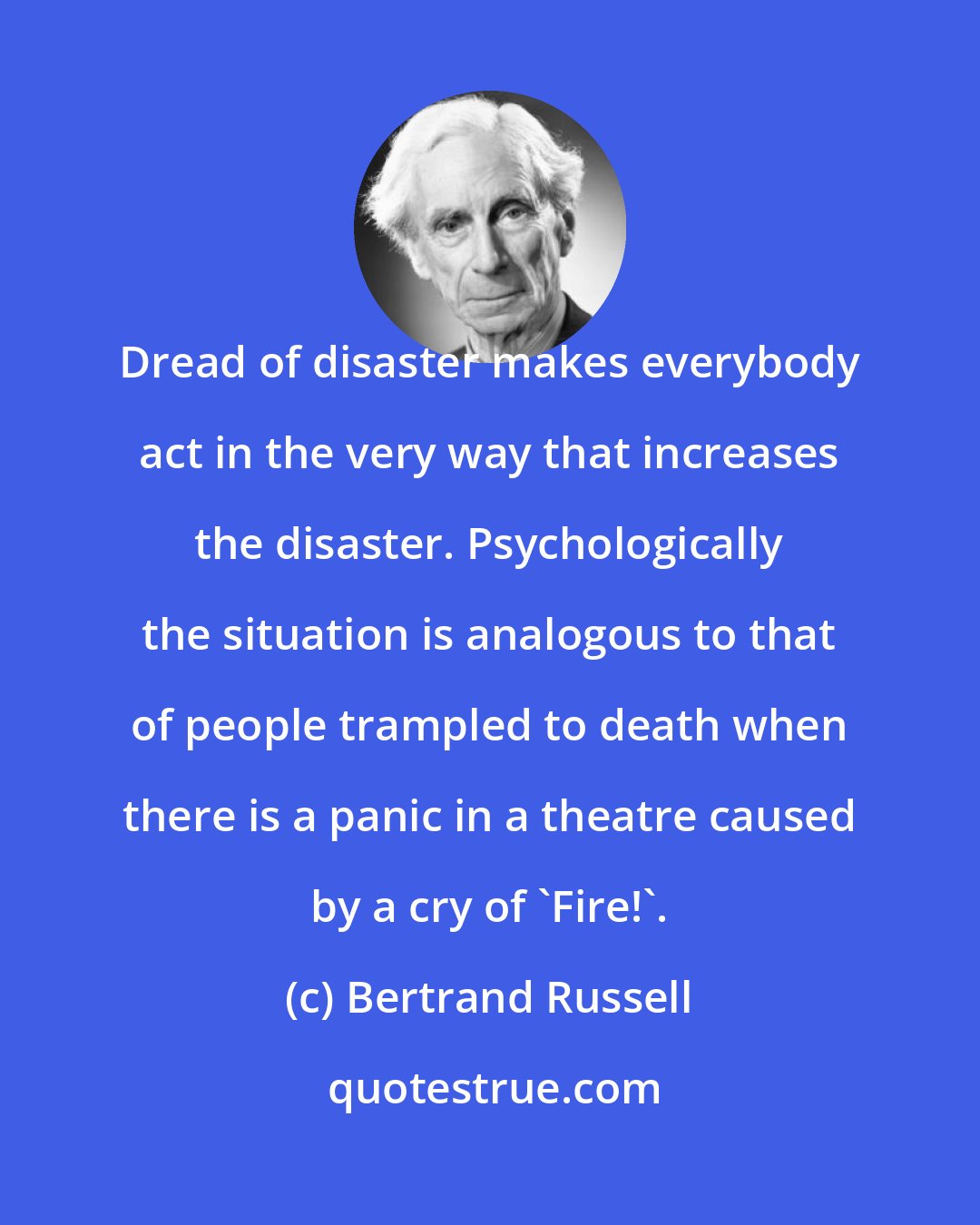 Bertrand Russell: Dread of disaster makes everybody act in the very way that increases the disaster. Psychologically the situation is analogous to that of people trampled to death when there is a panic in a theatre caused by a cry of `Fire!'.