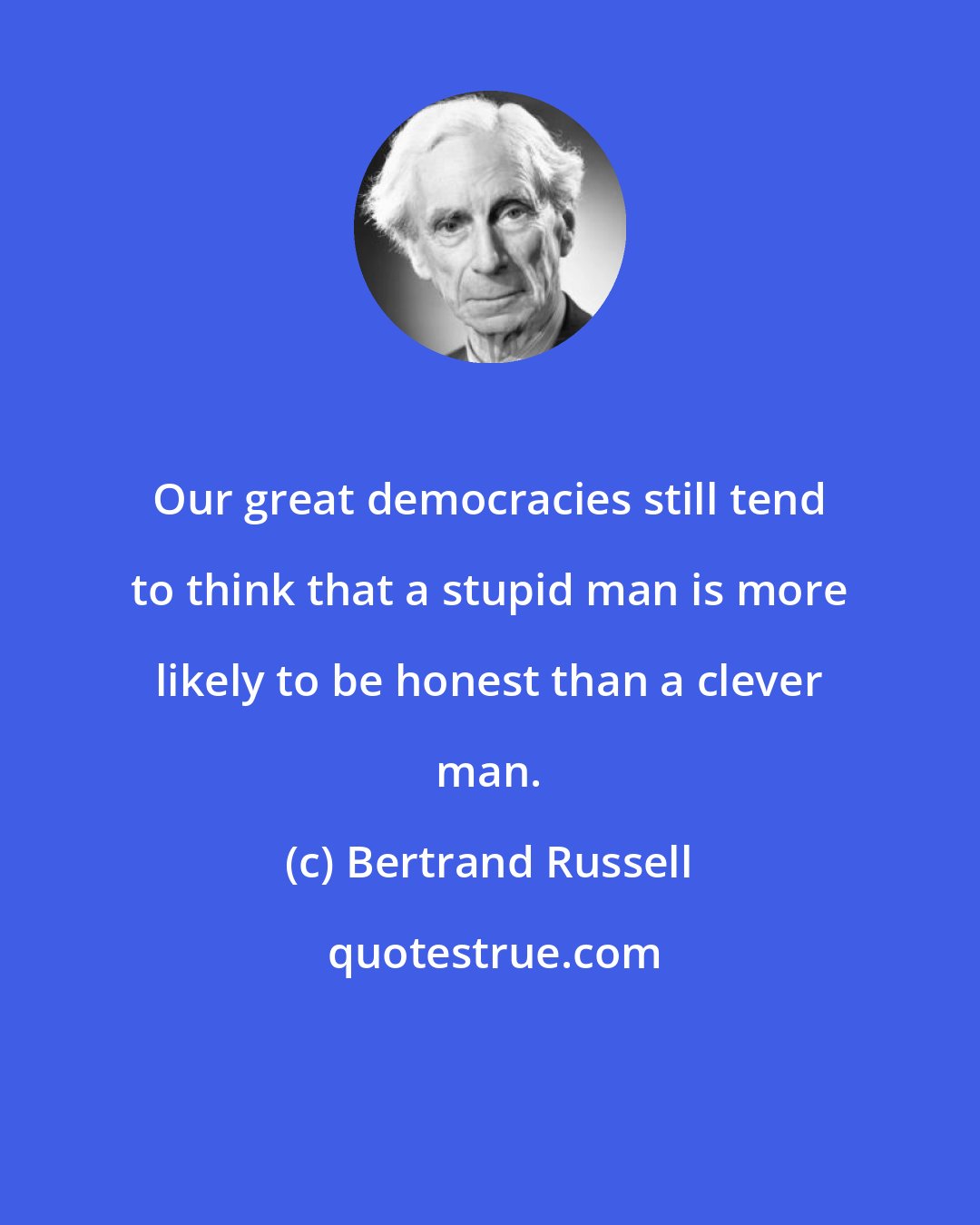 Bertrand Russell: Our great democracies still tend to think that a stupid man is more likely to be honest than a clever man.