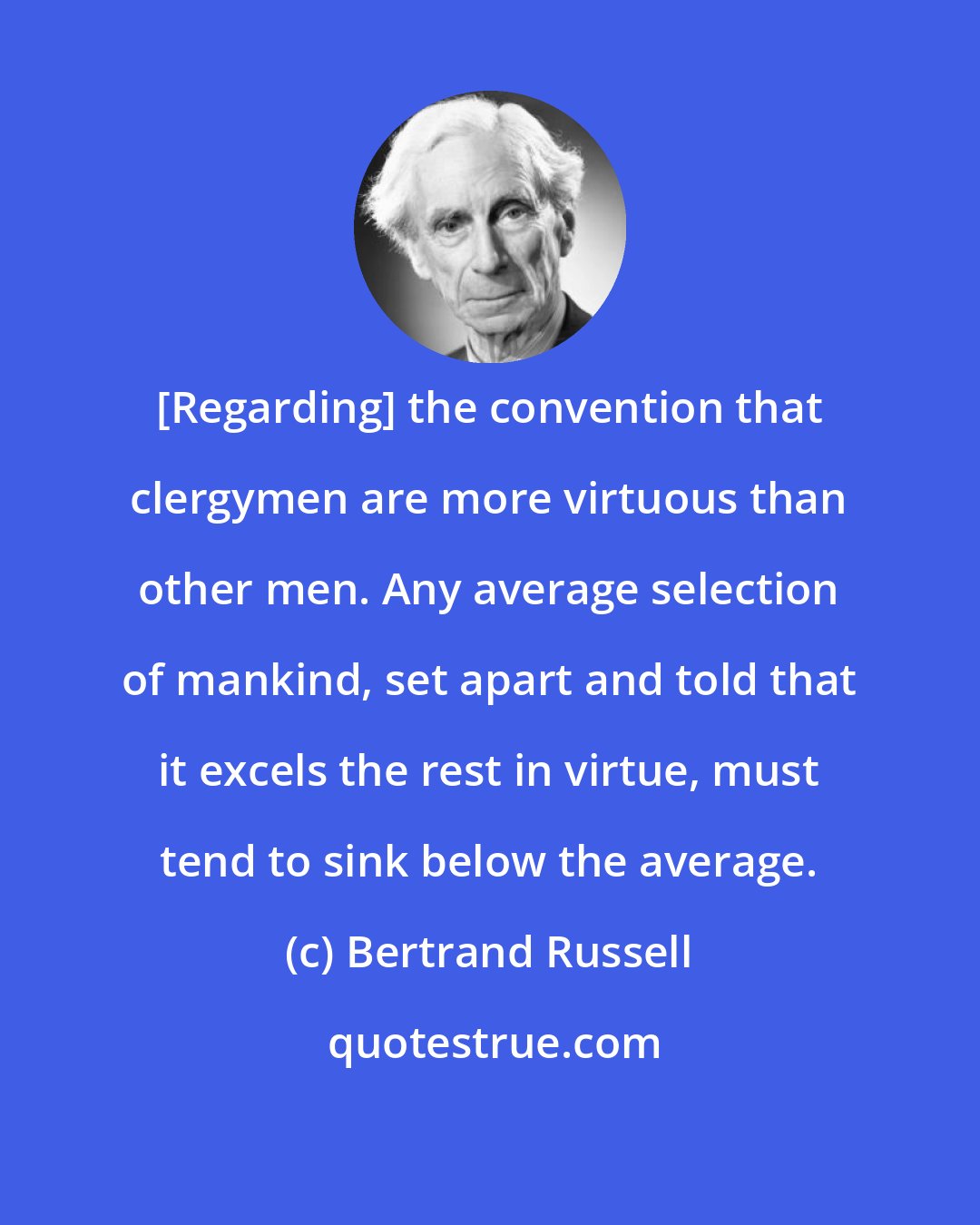 Bertrand Russell: [Regarding] the convention that clergymen are more virtuous than other men. Any average selection of mankind, set apart and told that it excels the rest in virtue, must tend to sink below the average.