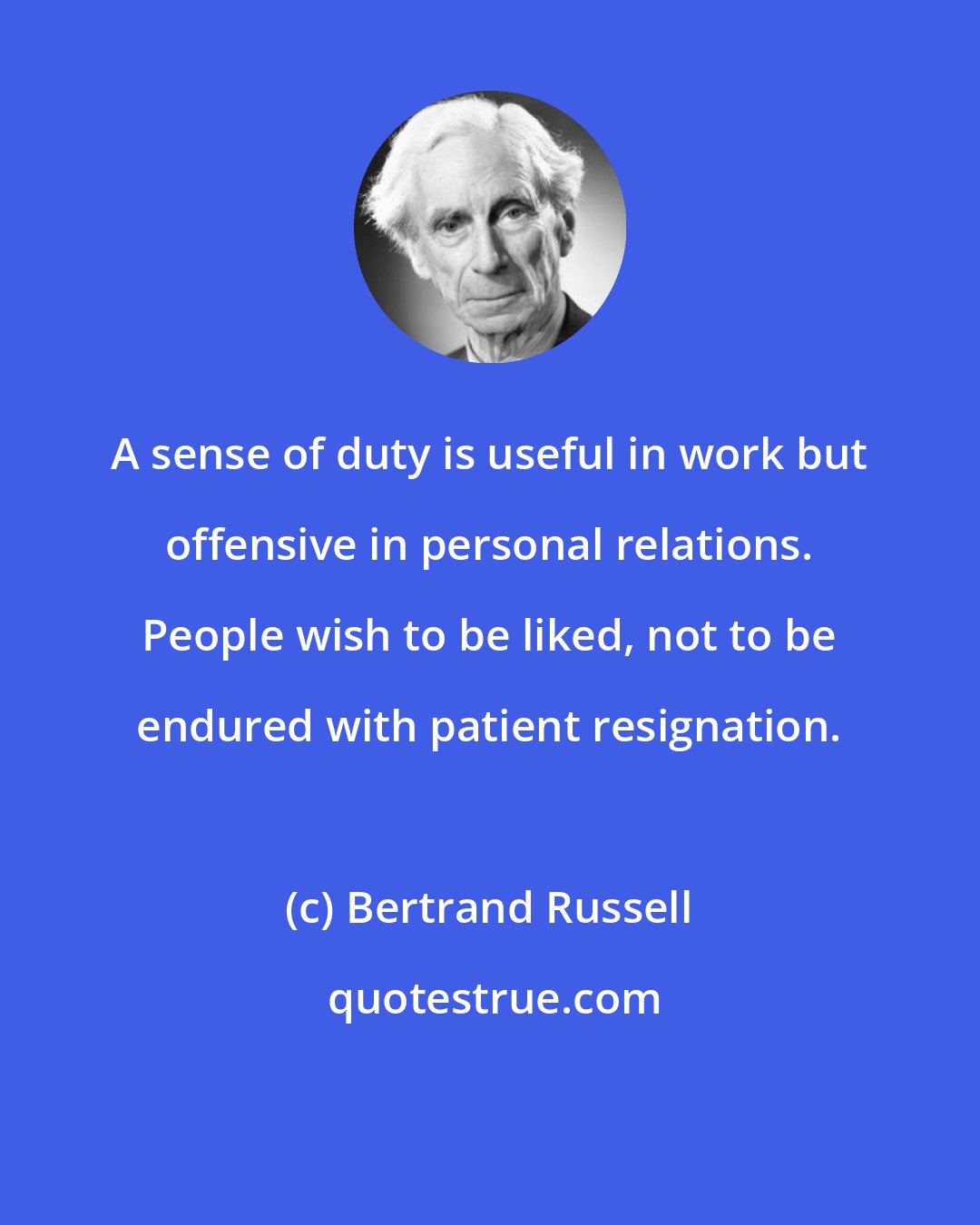 Bertrand Russell: A sense of duty is useful in work but offensive in personal relations. People wish to be liked, not to be endured with patient resignation.