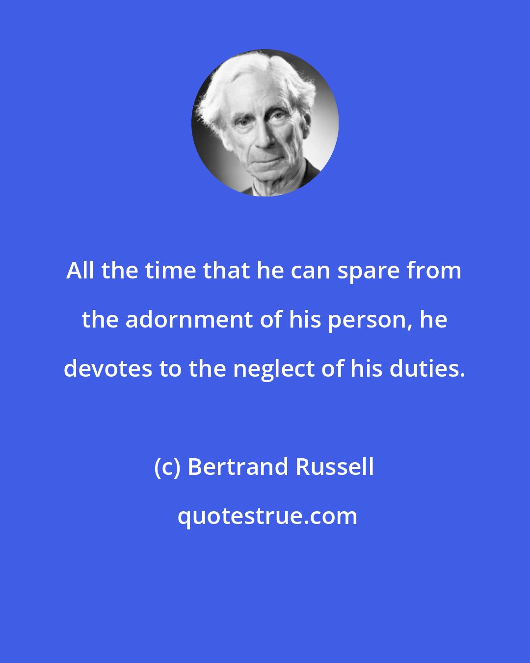 Bertrand Russell: All the time that he can spare from the adornment of his person, he devotes to the neglect of his duties.