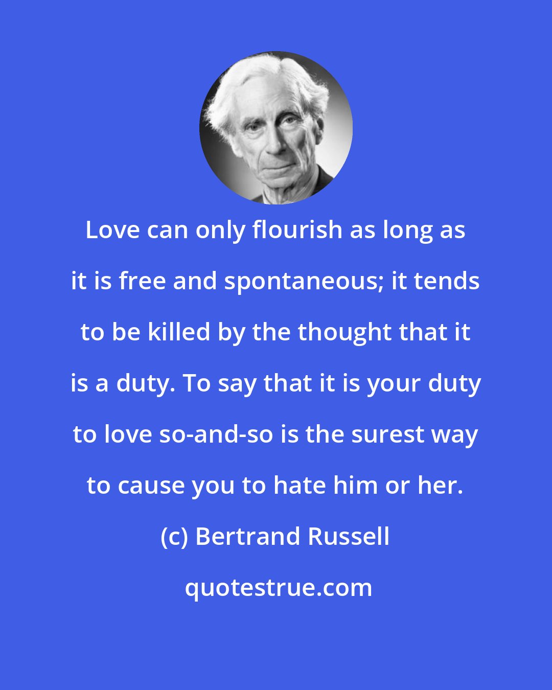 Bertrand Russell: Love can only flourish as long as it is free and spontaneous; it tends to be killed by the thought that it is a duty. To say that it is your duty to love so-and-so is the surest way to cause you to hate him or her.