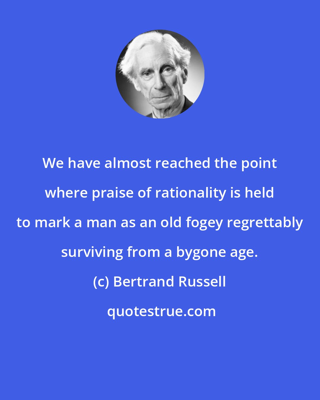 Bertrand Russell: We have almost reached the point where praise of rationality is held to mark a man as an old fogey regrettably surviving from a bygone age.