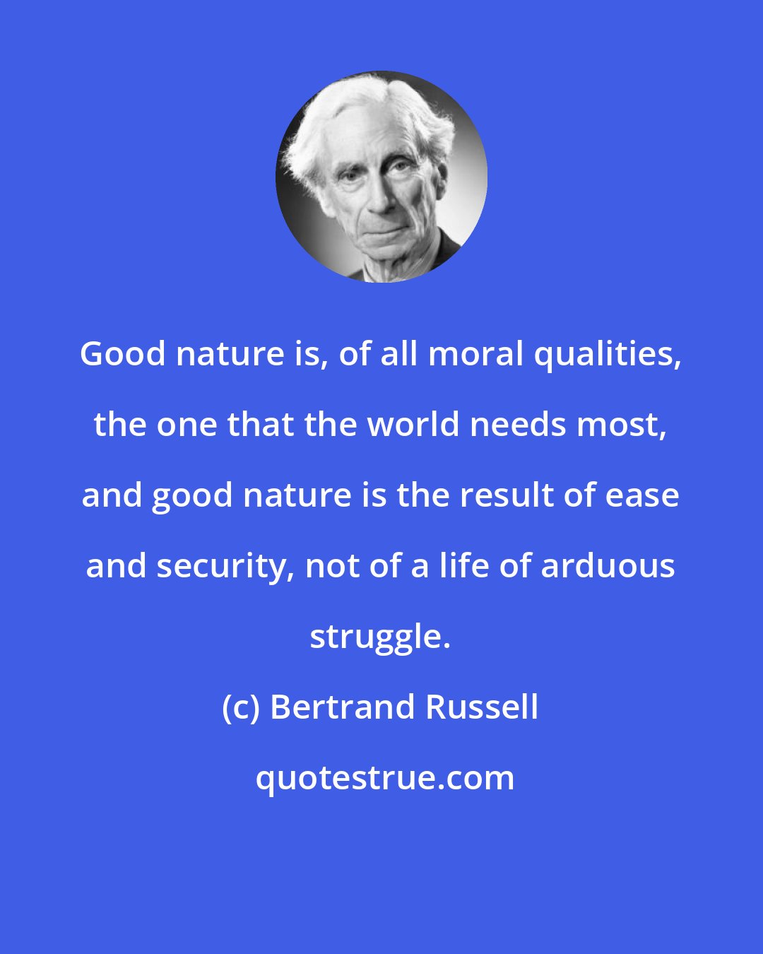 Bertrand Russell: Good nature is, of all moral qualities, the one that the world needs most, and good nature is the result of ease and security, not of a life of arduous struggle.