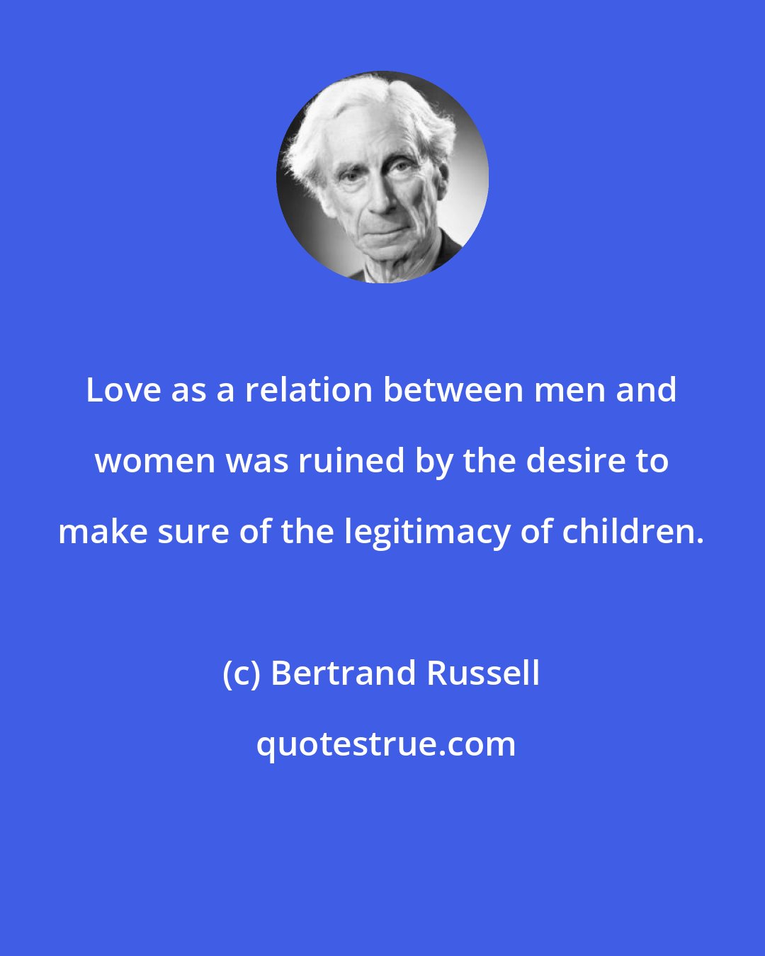 Bertrand Russell: Love as a relation between men and women was ruined by the desire to make sure of the legitimacy of children.