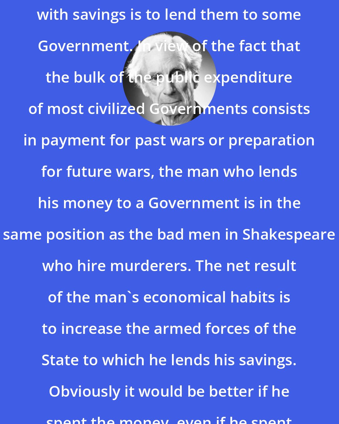 Bertrand Russell: One of the commonest things to do with savings is to lend them to some Government. In view of the fact that the bulk of the public expenditure of most civilized Governments consists in payment for past wars or preparation for future wars, the man who lends his money to a Government is in the same position as the bad men in Shakespeare who hire murderers. The net result of the man's economical habits is to increase the armed forces of the State to which he lends his savings. Obviously it would be better if he spent the money, even if he spent it in drink or gambling.
