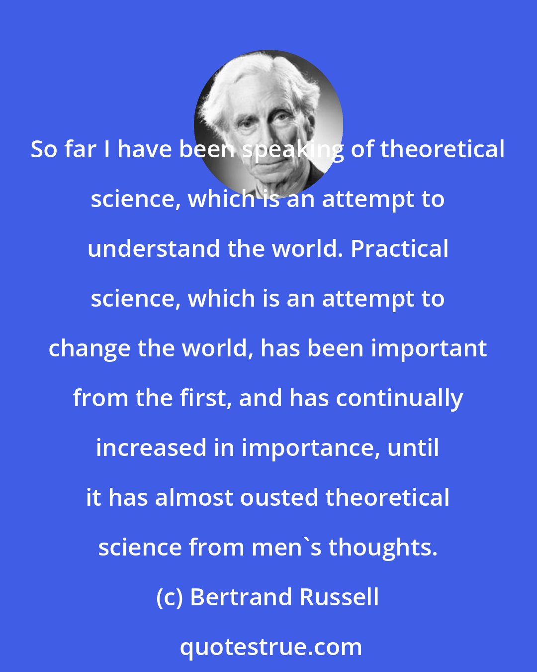 Bertrand Russell: So far I have been speaking of theoretical science, which is an attempt to understand the world. Practical science, which is an attempt to change the world, has been important from the first, and has continually increased in importance, until it has almost ousted theoretical science from men's thoughts.