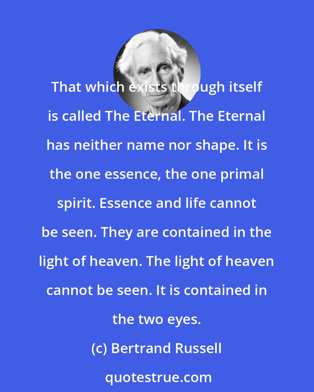 Bertrand Russell: That which exists through itself is called The Eternal. The Eternal has neither name nor shape. It is the one essence, the one primal spirit. Essence and life cannot be seen. They are contained in the light of heaven. The light of heaven cannot be seen. It is contained in the two eyes.