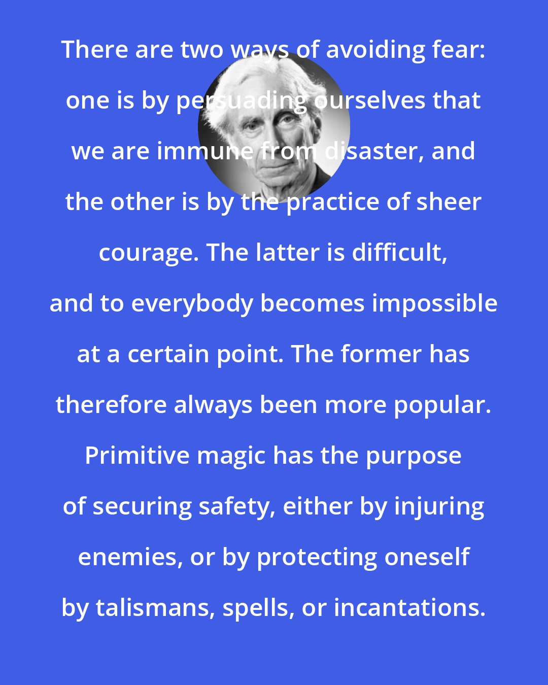 Bertrand Russell: There are two ways of avoiding fear: one is by persuading ourselves that we are immune from disaster, and the other is by the practice of sheer courage. The latter is difficult, and to everybody becomes impossible at a certain point. The former has therefore always been more popular. Primitive magic has the purpose of securing safety, either by injuring enemies, or by protecting oneself by talismans, spells, or incantations.