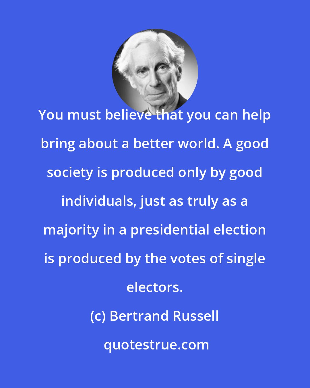 Bertrand Russell: You must believe that you can help bring about a better world. A good society is produced only by good individuals, just as truly as a majority in a presidential election is produced by the votes of single electors.