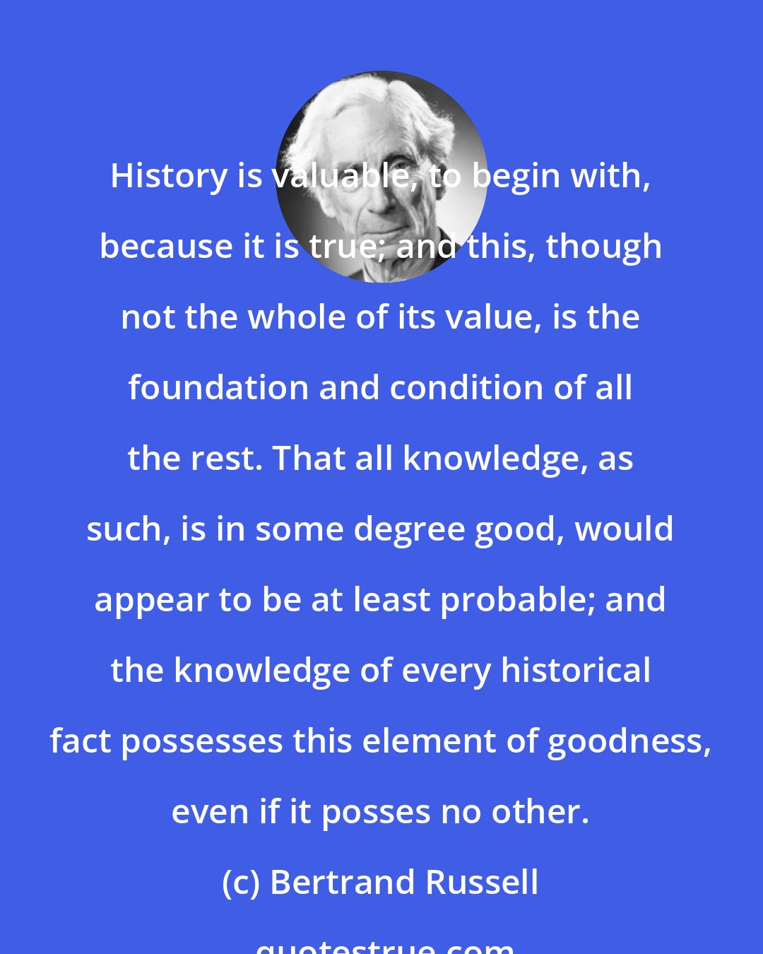 Bertrand Russell: History is valuable, to begin with, because it is true; and this, though not the whole of its value, is the foundation and condition of all the rest. That all knowledge, as such, is in some degree good, would appear to be at least probable; and the knowledge of every historical fact possesses this element of goodness, even if it posses no other.