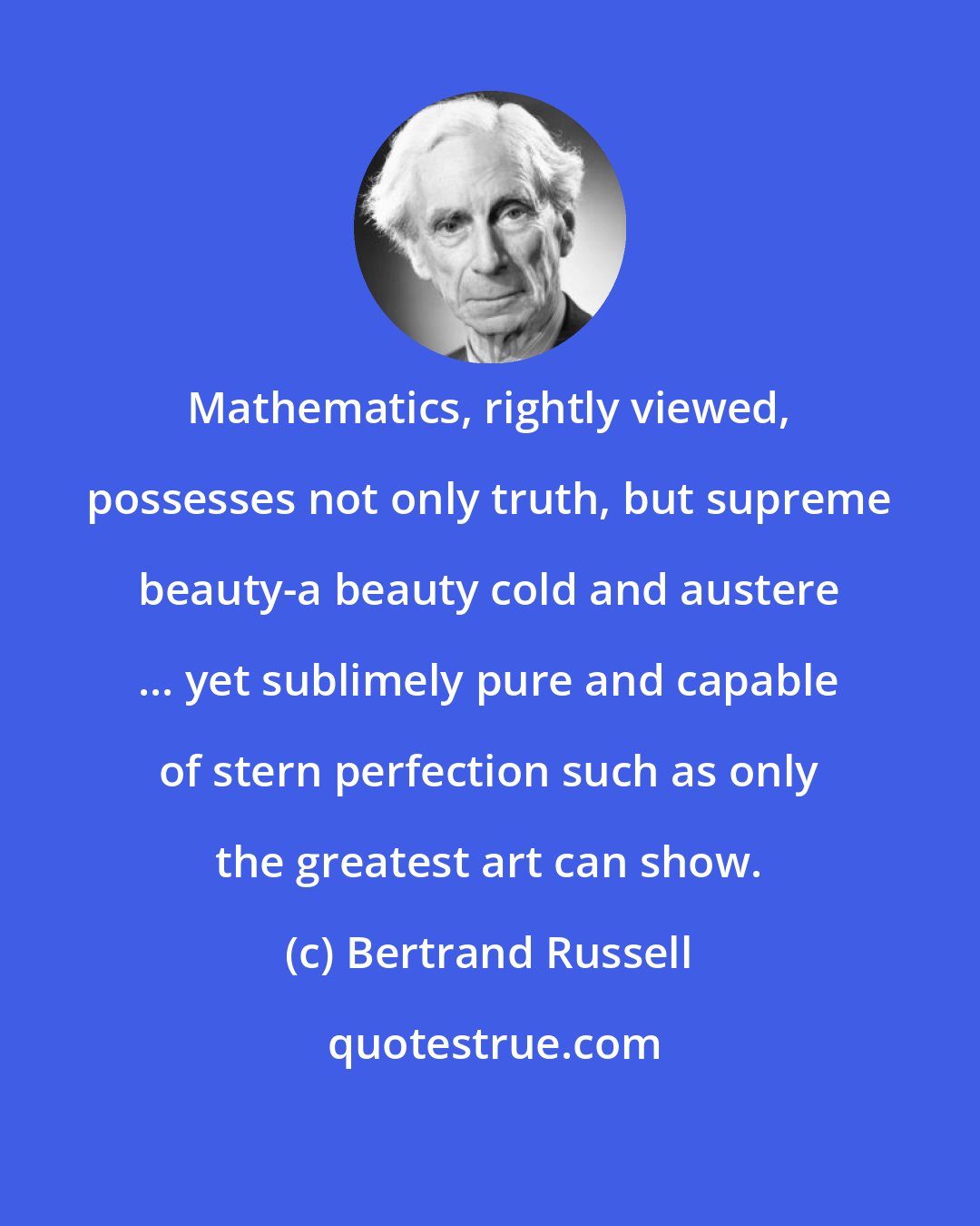 Bertrand Russell: Mathematics, rightly viewed, possesses not only truth, but supreme beauty-a beauty cold and austere ... yet sublimely pure and capable of stern perfection such as only the greatest art can show.