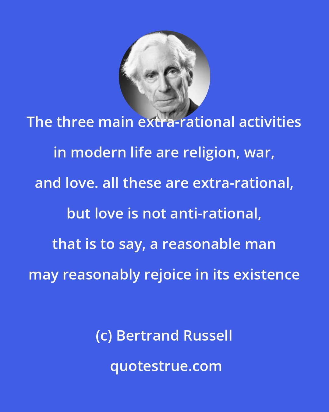 Bertrand Russell: The three main extra-rational activities in modern life are religion, war, and love. all these are extra-rational, but love is not anti-rational, that is to say, a reasonable man may reasonably rejoice in its existence