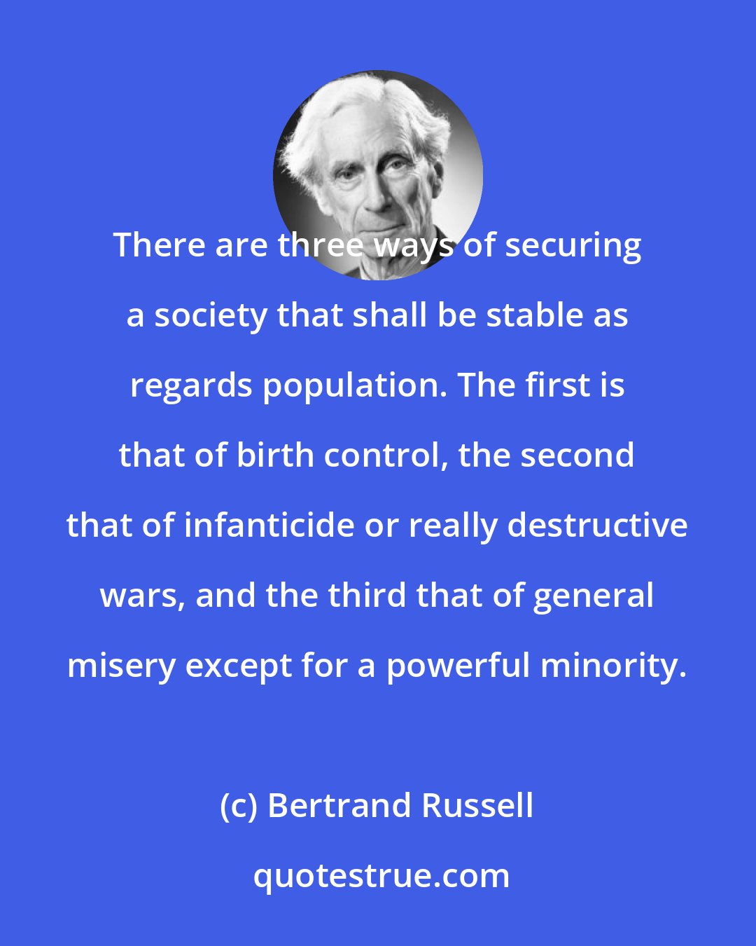 Bertrand Russell: There are three ways of securing a society that shall be stable as regards population. The first is that of birth control, the second that of infanticide or really destructive wars, and the third that of general misery except for a powerful minority.