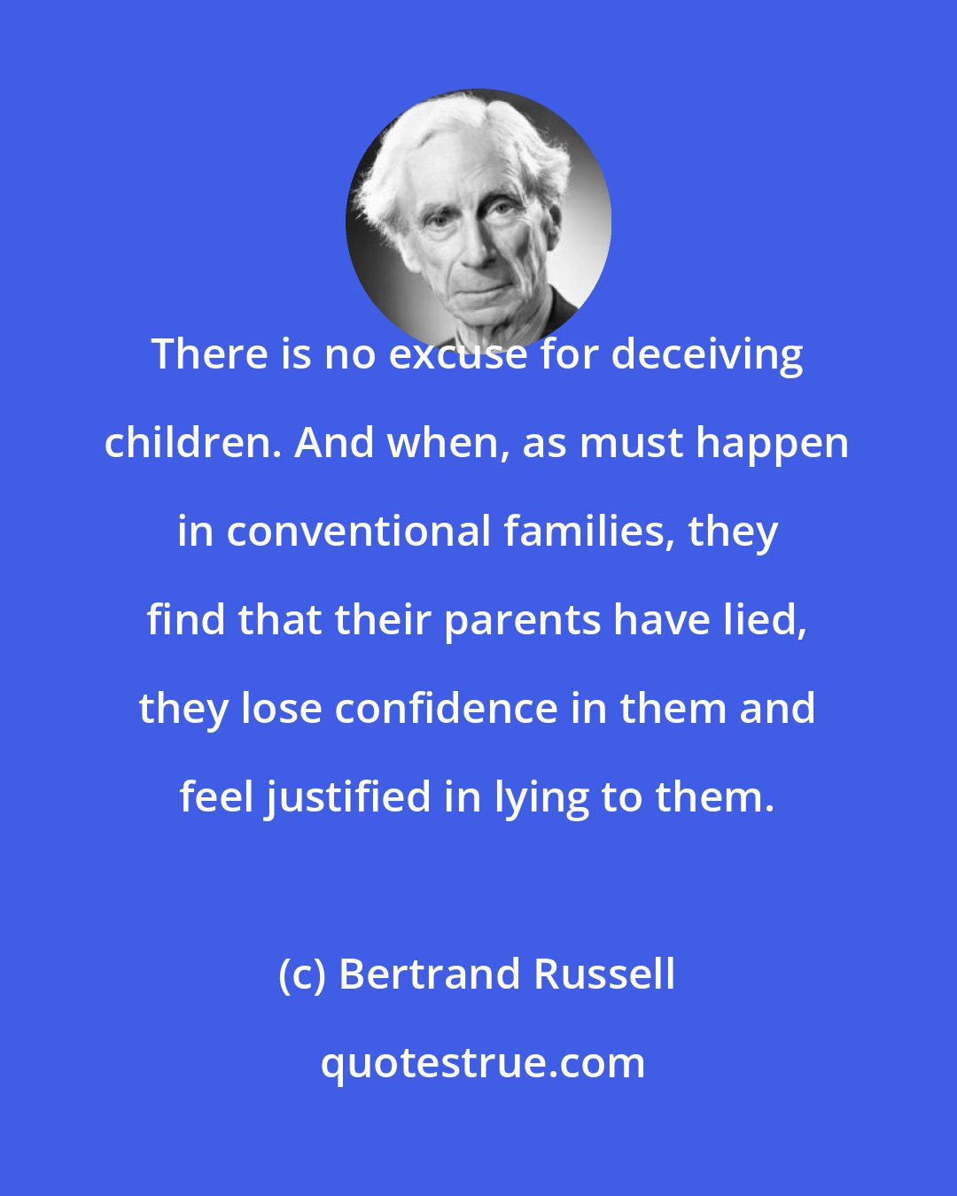 Bertrand Russell: There is no excuse for deceiving children. And when, as must happen in conventional families, they find that their parents have lied, they lose confidence in them and feel justified in lying to them.