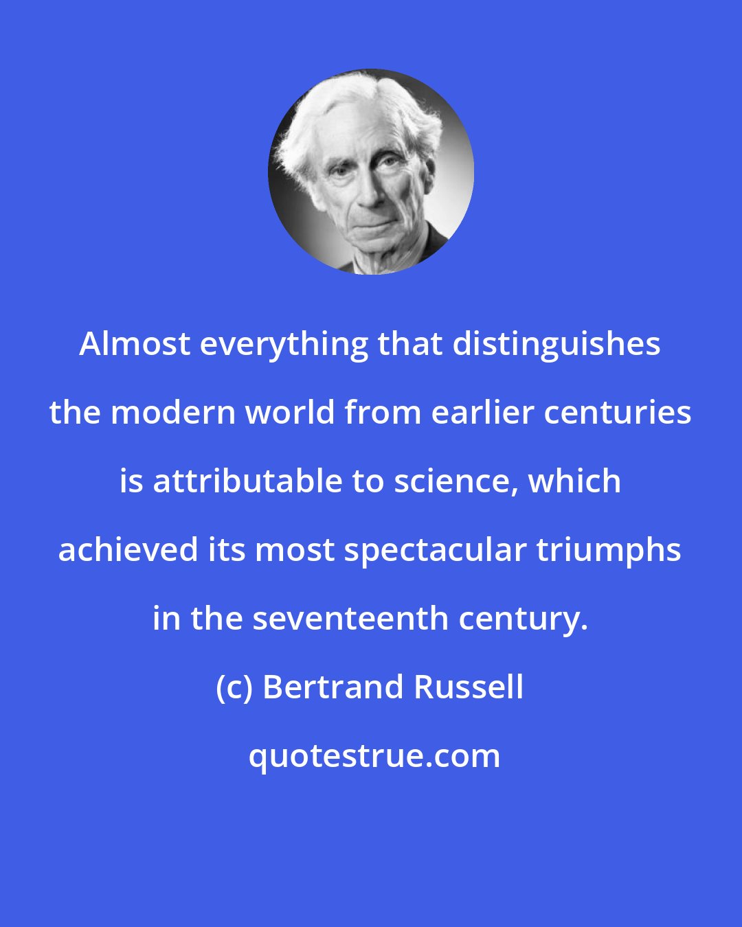 Bertrand Russell: Almost everything that distinguishes the modern world from earlier centuries is attributable to science, which achieved its most spectacular triumphs in the seventeenth century.