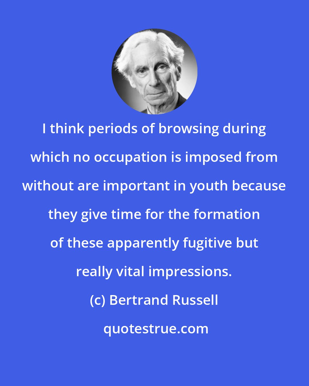 Bertrand Russell: I think periods of browsing during which no occupation is imposed from without are important in youth because they give time for the formation of these apparently fugitive but really vital impressions.