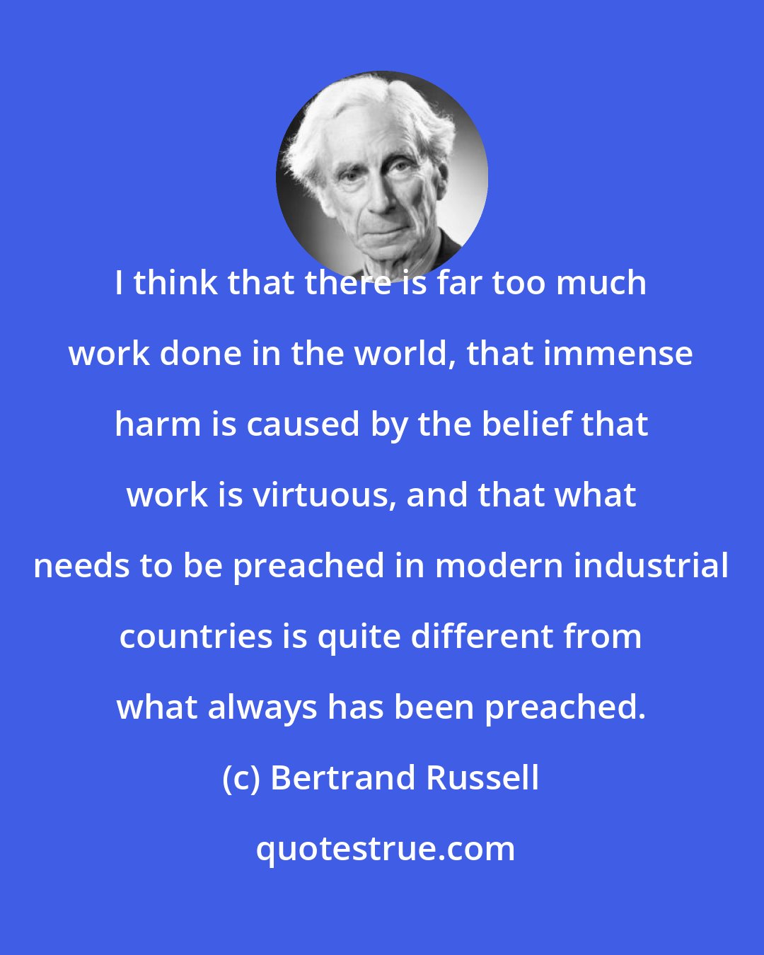 Bertrand Russell: I think that there is far too much work done in the world, that immense harm is caused by the belief that work is virtuous, and that what needs to be preached in modern industrial countries is quite different from what always has been preached.