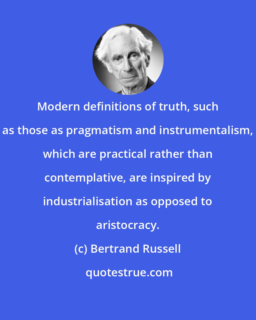 Bertrand Russell: Modern definitions of truth, such as those as pragmatism and instrumentalism, which are practical rather than contemplative, are inspired by industrialisation as opposed to aristocracy.