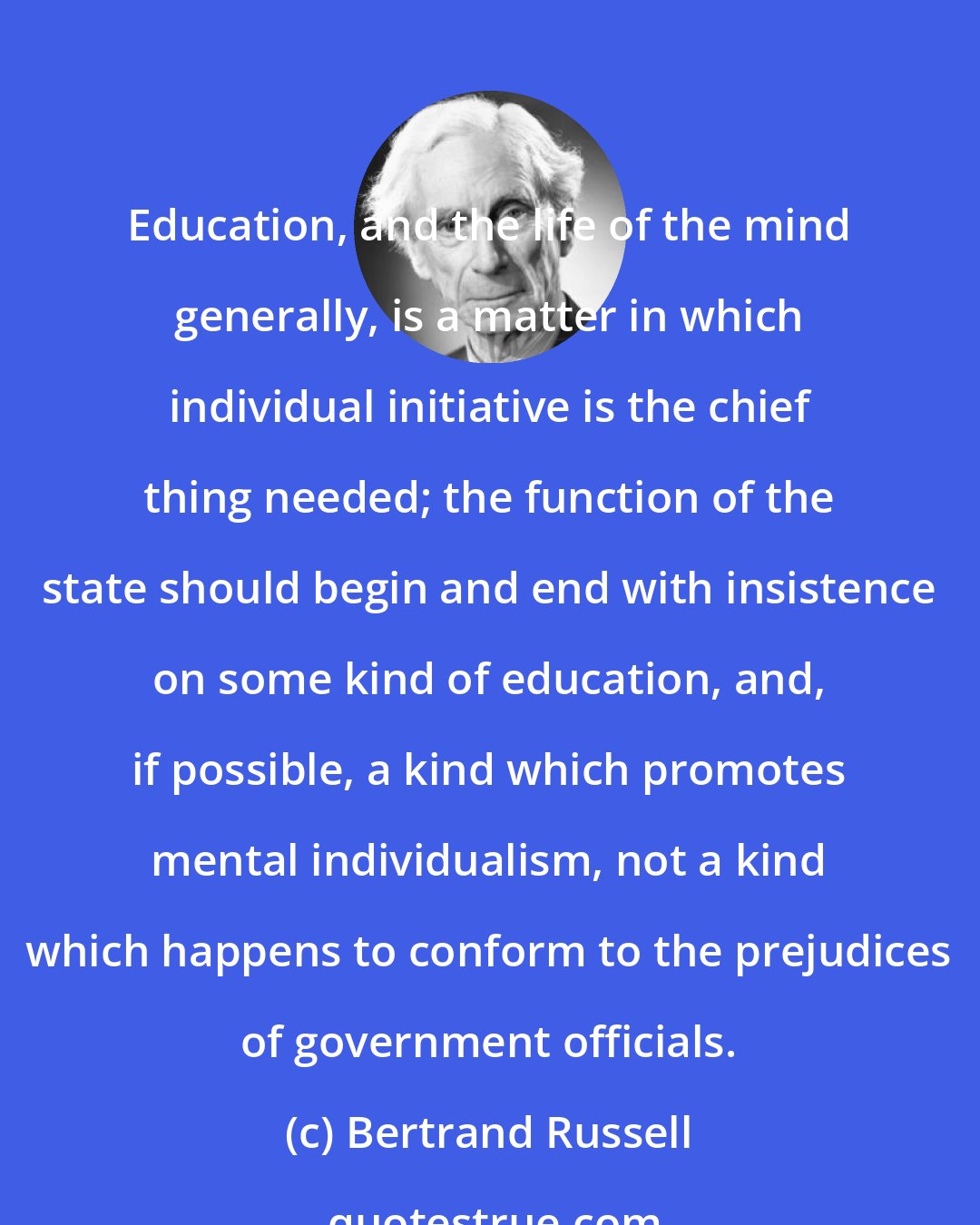 Bertrand Russell: Education, and the life of the mind generally, is a matter in which individual initiative is the chief thing needed; the function of the state should begin and end with insistence on some kind of education, and, if possible, a kind which promotes mental individualism, not a kind which happens to conform to the prejudices of government officials.